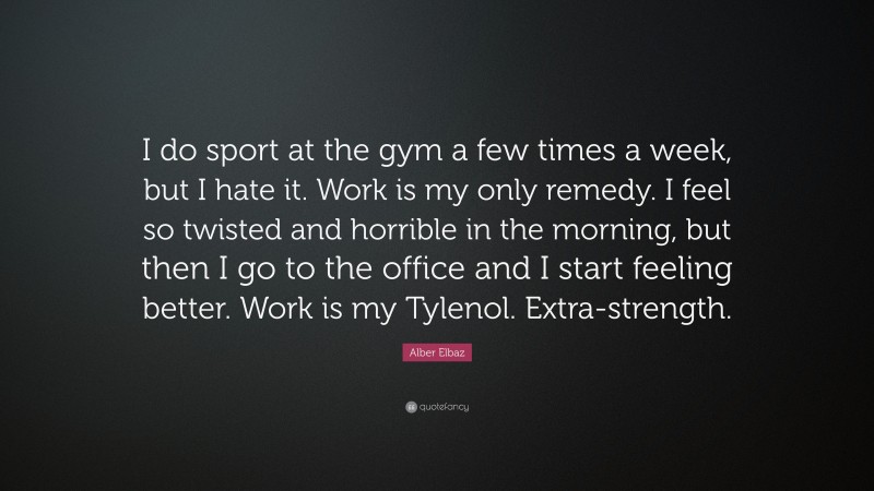 Alber Elbaz Quote: “I do sport at the gym a few times a week, but I hate it. Work is my only remedy. I feel so twisted and horrible in the morning, but then I go to the office and I start feeling better. Work is my Tylenol. Extra-strength.”