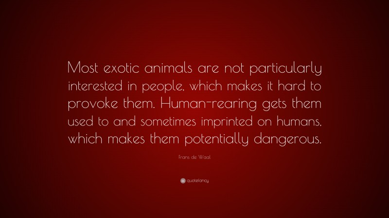 Frans de Waal Quote: “Most exotic animals are not particularly interested in people, which makes it hard to provoke them. Human-rearing gets them used to and sometimes imprinted on humans, which makes them potentially dangerous.”
