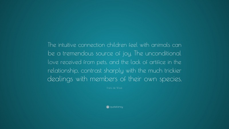 Frans de Waal Quote: “The intuitive connection children feel with animals can be a tremendous source of joy. The unconditional love received from pets, and the lack of artifice in the relationship, contrast sharply with the much trickier dealings with members of their own species.”