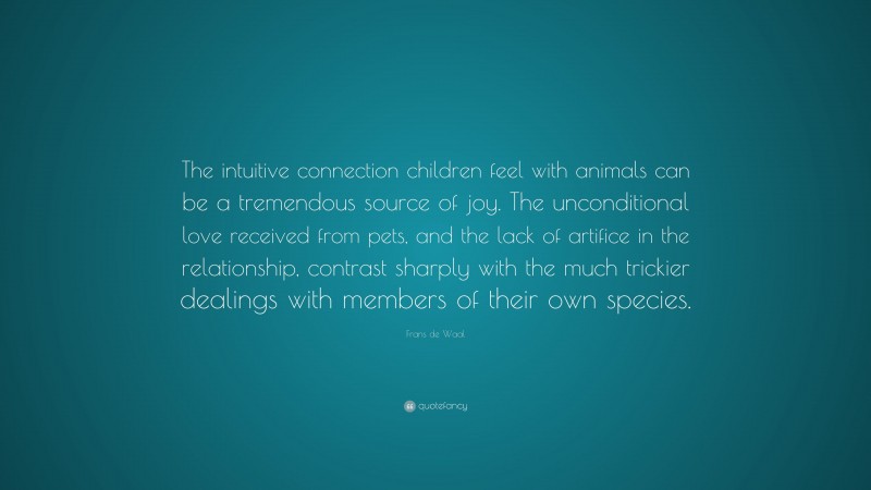 Frans de Waal Quote: “The intuitive connection children feel with animals can be a tremendous source of joy. The unconditional love received from pets, and the lack of artifice in the relationship, contrast sharply with the much trickier dealings with members of their own species.”