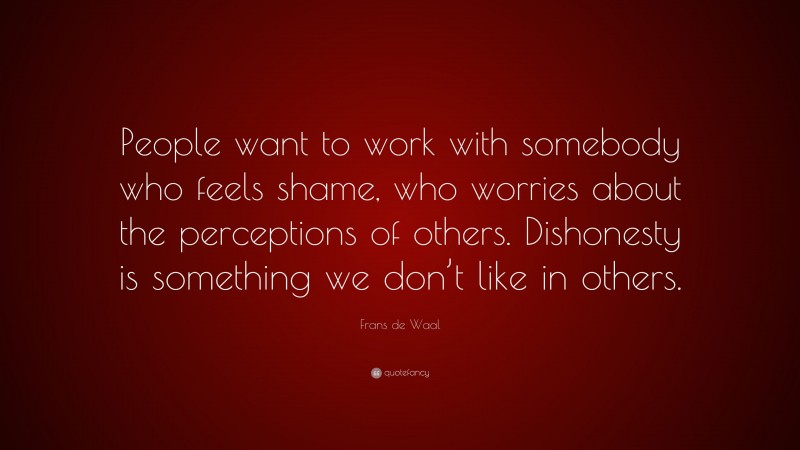 Frans de Waal Quote: “People want to work with somebody who feels shame, who worries about the perceptions of others. Dishonesty is something we don’t like in others.”