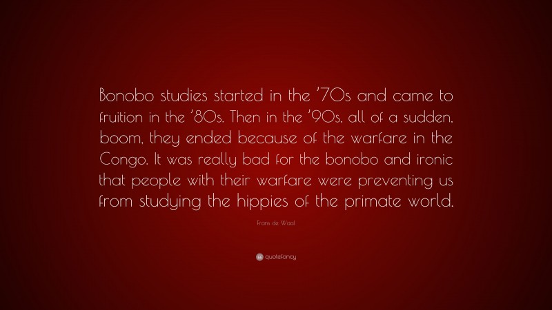 Frans de Waal Quote: “Bonobo studies started in the ’70s and came to fruition in the ’80s. Then in the ’90s, all of a sudden, boom, they ended because of the warfare in the Congo. It was really bad for the bonobo and ironic that people with their warfare were preventing us from studying the hippies of the primate world.”