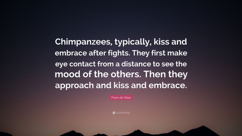 Frans de Waal Quote: “Chimpanzees, typically, kiss and embrace after fights. They first make eye contact from a distance to see the mood of the others. Then they approach and kiss and embrace.”