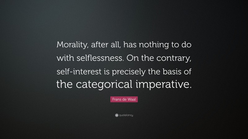 Frans de Waal Quote: “Morality, after all, has nothing to do with selflessness. On the contrary, self-interest is precisely the basis of the categorical imperative.”