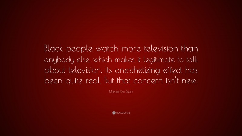 Michael Eric Dyson Quote: “Black people watch more television than anybody else, which makes it legitimate to talk about television. Its anesthetizing effect has been quite real. But that concern isn’t new.”