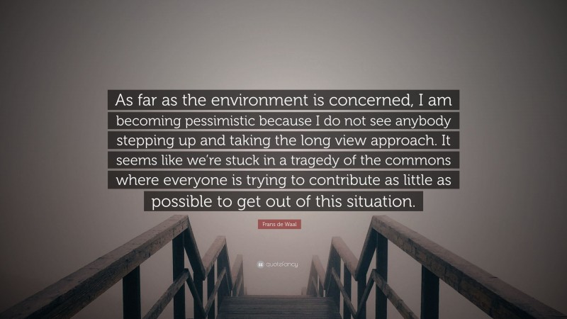 Frans de Waal Quote: “As far as the environment is concerned, I am becoming pessimistic because I do not see anybody stepping up and taking the long view approach. It seems like we’re stuck in a tragedy of the commons where everyone is trying to contribute as little as possible to get out of this situation.”