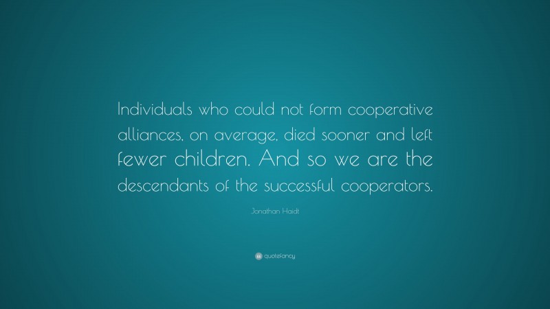 Jonathan Haidt Quote: “Individuals who could not form cooperative alliances, on average, died sooner and left fewer children. And so we are the descendants of the successful cooperators.”