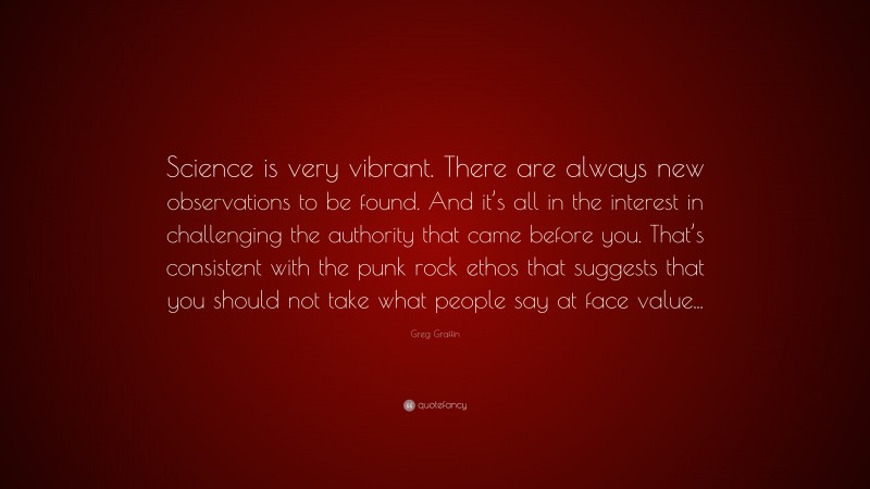 Greg Graffin Quote: “Science is very vibrant. There are always new observations to be found. And it’s all in the interest in challenging the authority that came before you. That’s consistent with the punk rock ethos that suggests that you should not take what people say at face value...”