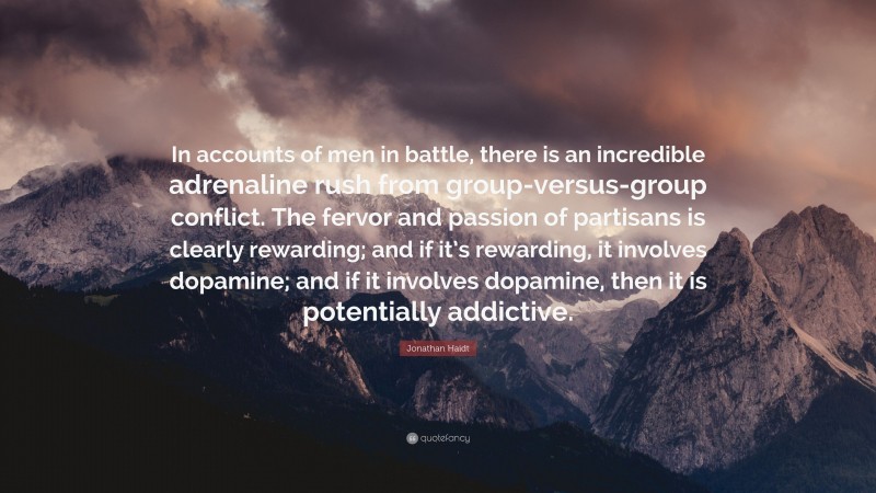 Jonathan Haidt Quote: “In accounts of men in battle, there is an incredible adrenaline rush from group-versus-group conflict. The fervor and passion of partisans is clearly rewarding; and if it’s rewarding, it involves dopamine; and if it involves dopamine, then it is potentially addictive.”
