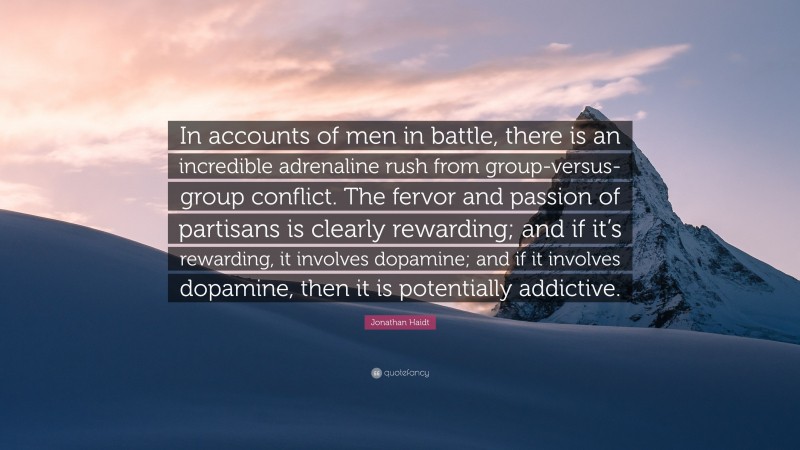 Jonathan Haidt Quote: “In accounts of men in battle, there is an incredible adrenaline rush from group-versus-group conflict. The fervor and passion of partisans is clearly rewarding; and if it’s rewarding, it involves dopamine; and if it involves dopamine, then it is potentially addictive.”