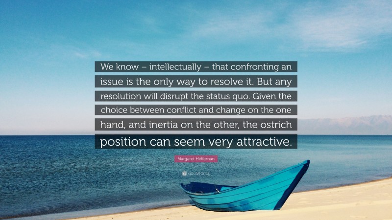 Margaret Heffernan Quote: “We know – intellectually – that confronting an issue is the only way to resolve it. But any resolution will disrupt the status quo. Given the choice between conflict and change on the one hand, and inertia on the other, the ostrich position can seem very attractive.”