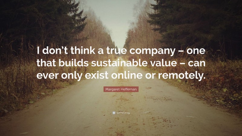 Margaret Heffernan Quote: “I don’t think a true company – one that builds sustainable value – can ever only exist online or remotely.”