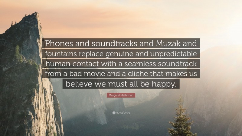 Margaret Heffernan Quote: “Phones and soundtracks and Muzak and fountains replace genuine and unpredictable human contact with a seamless soundtrack from a bad movie and a cliche that makes us believe we must all be happy.”