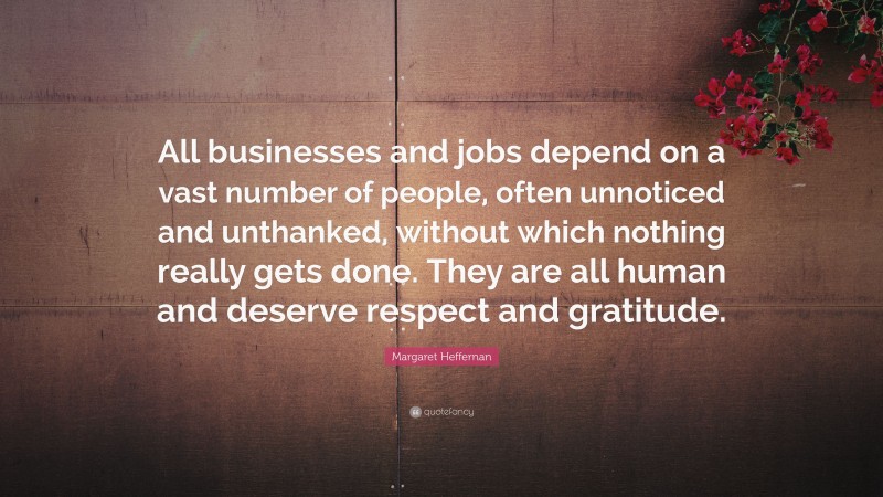 Margaret Heffernan Quote: “All businesses and jobs depend on a vast number of people, often unnoticed and unthanked, without which nothing really gets done. They are all human and deserve respect and gratitude.”