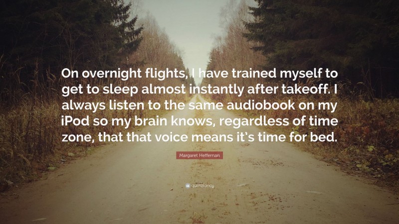 Margaret Heffernan Quote: “On overnight flights, I have trained myself to get to sleep almost instantly after takeoff. I always listen to the same audiobook on my iPod so my brain knows, regardless of time zone, that that voice means it’s time for bed.”
