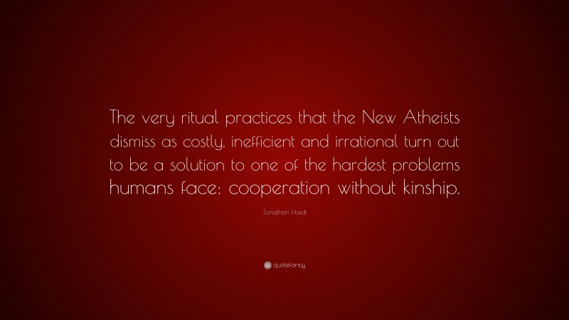 Jonathan Haidt Quote: “The very ritual practices that the New Atheists dismiss as costly, inefficient and irrational turn out to be a solution to one of the hardest problems humans face: cooperation without kinship.”