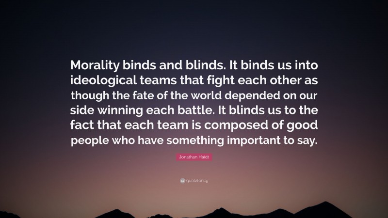 Jonathan Haidt Quote: “Morality binds and blinds. It binds us into ideological teams that fight each other as though the fate of the world depended on our side winning each battle. It blinds us to the fact that each team is composed of good people who have something important to say.”