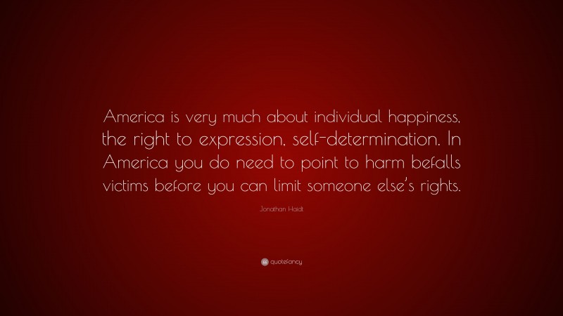 Jonathan Haidt Quote: “America is very much about individual happiness, the right to expression, self-determination. In America you do need to point to harm befalls victims before you can limit someone else’s rights.”