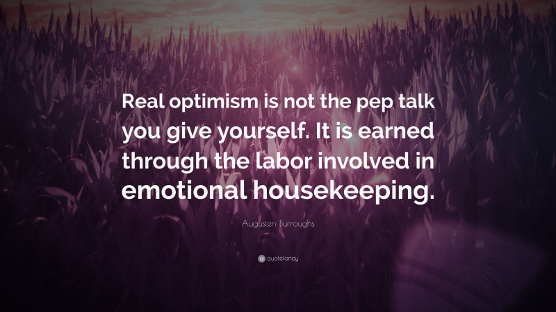 Augusten Burroughs Quote: “Real optimism is not the pep talk you give yourself. It is earned through the labor involved in emotional housekeeping.”