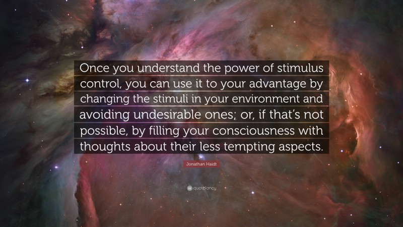 Jonathan Haidt Quote: “Once you understand the power of stimulus control, you can use it to your advantage by changing the stimuli in your environment and avoiding undesirable ones; or, if that’s not possible, by filling your consciousness with thoughts about their less tempting aspects.”