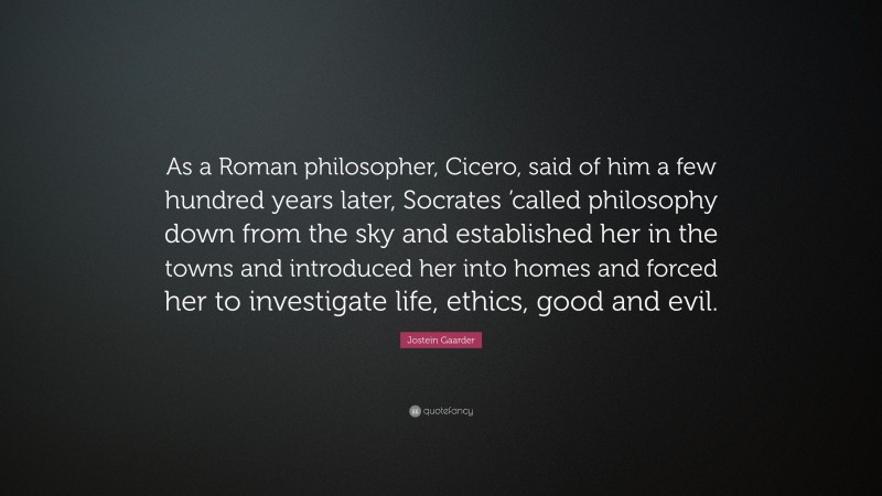 Jostein Gaarder Quote: “As a Roman philosopher, Cicero, said of him a few hundred years later, Socrates ’called philosophy down from the sky and established her in the towns and introduced her into homes and forced her to investigate life, ethics, good and evil.”