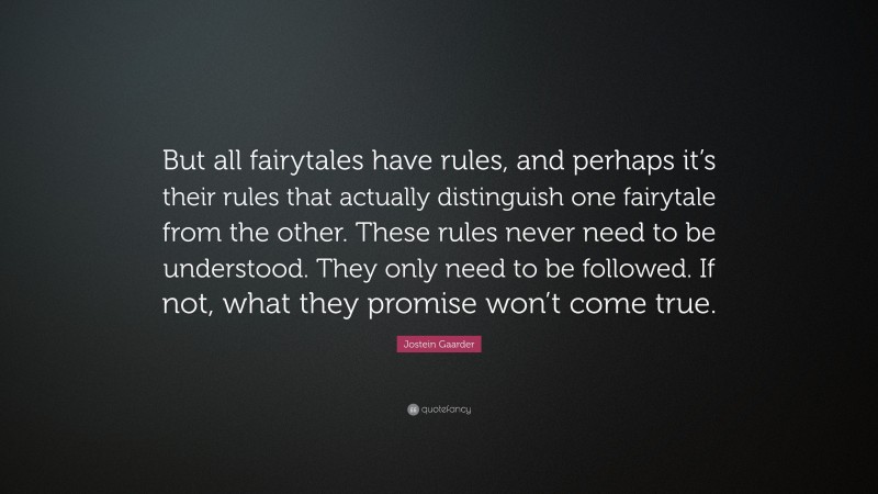 Jostein Gaarder Quote: “But all fairytales have rules, and perhaps it’s their rules that actually distinguish one fairytale from the other. These rules never need to be understood. They only need to be followed. If not, what they promise won’t come true.”
