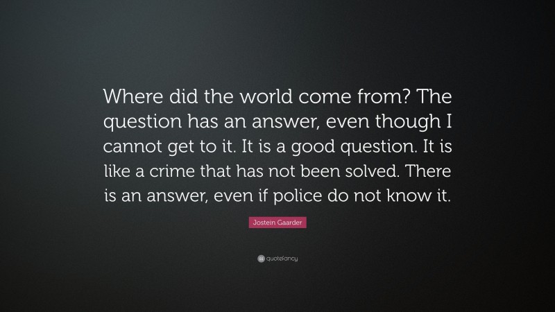 Jostein Gaarder Quote: “Where did the world come from? The question has an answer, even though I cannot get to it. It is a good question. It is like a crime that has not been solved. There is an answer, even if police do not know it.”