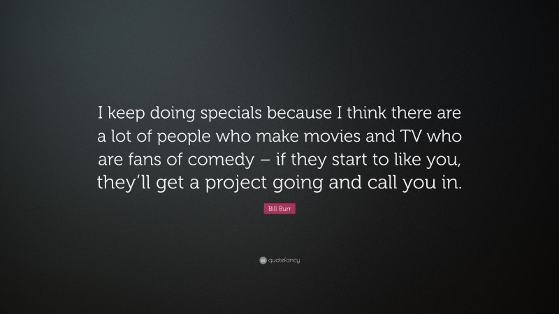 Bill Burr Quote: “I keep doing specials because I think there are a lot of people who make movies and TV who are fans of comedy – if they start to like you, they’ll get a project going and call you in.”