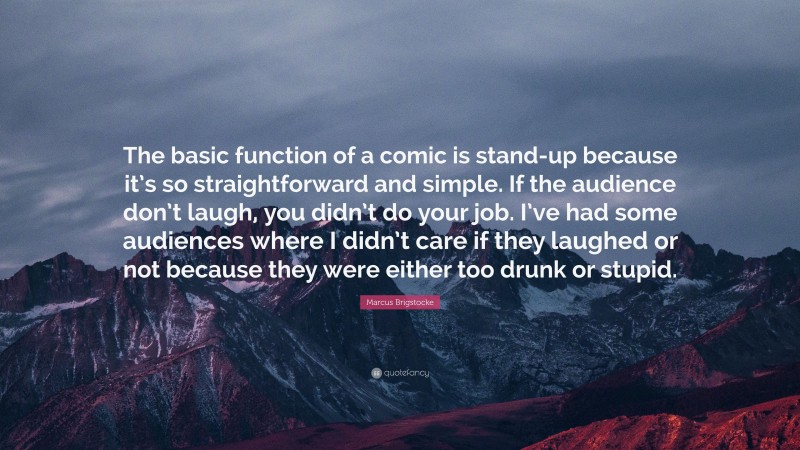 Marcus Brigstocke Quote: “The basic function of a comic is stand-up because it’s so straightforward and simple. If the audience don’t laugh, you didn’t do your job. I’ve had some audiences where I didn’t care if they laughed or not because they were either too drunk or stupid.”