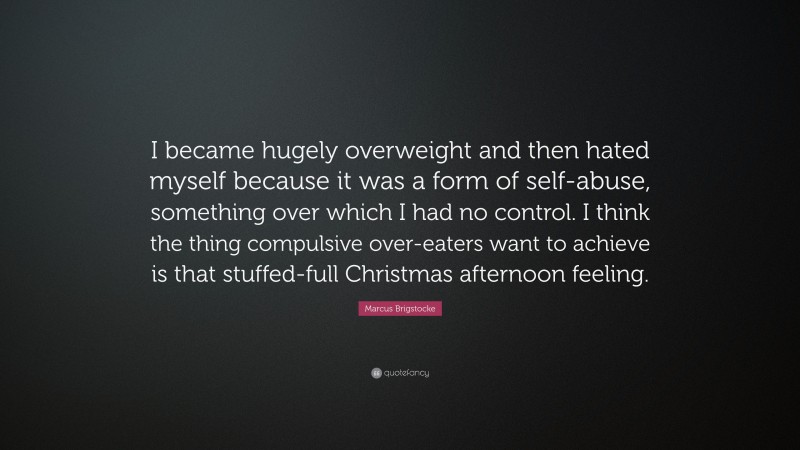 Marcus Brigstocke Quote: “I became hugely overweight and then hated myself because it was a form of self-abuse, something over which I had no control. I think the thing compulsive over-eaters want to achieve is that stuffed-full Christmas afternoon feeling.”