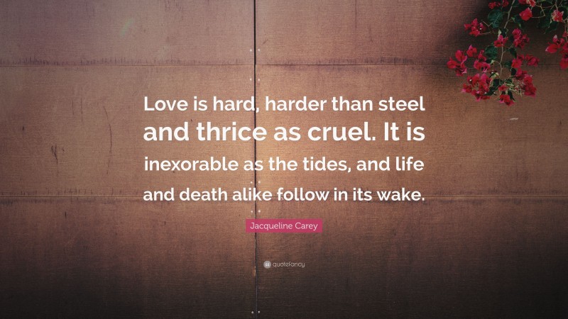 Jacqueline Carey Quote: “Love is hard, harder than steel and thrice as cruel. It is inexorable as the tides, and life and death alike follow in its wake.”