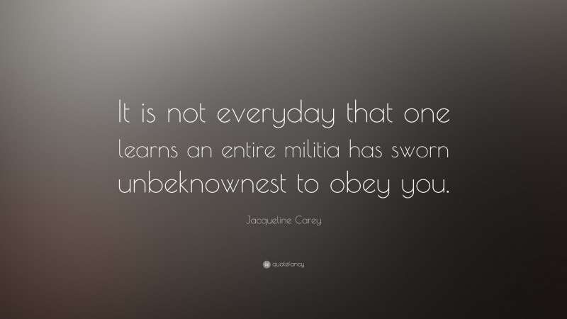 Jacqueline Carey Quote: “It is not everyday that one learns an entire militia has sworn unbeknownest to obey you.”