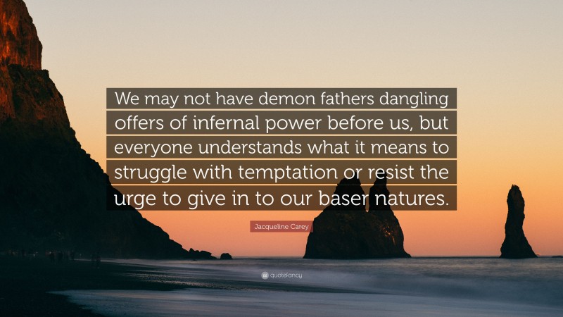 Jacqueline Carey Quote: “We may not have demon fathers dangling offers of infernal power before us, but everyone understands what it means to struggle with temptation or resist the urge to give in to our baser natures.”