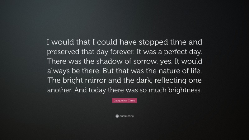 Jacqueline Carey Quote: “I would that I could have stopped time and preserved that day forever. It was a perfect day. There was the shadow of sorrow, yes. It would always be there. But that was the nature of life. The bright mirror and the dark, reflecting one another. And today there was so much brightness.”