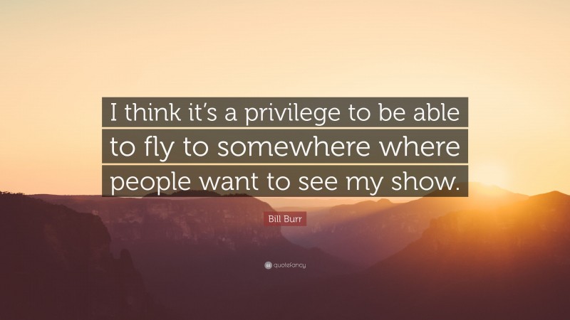 Bill Burr Quote: “I think it’s a privilege to be able to fly to somewhere where people want to see my show.”