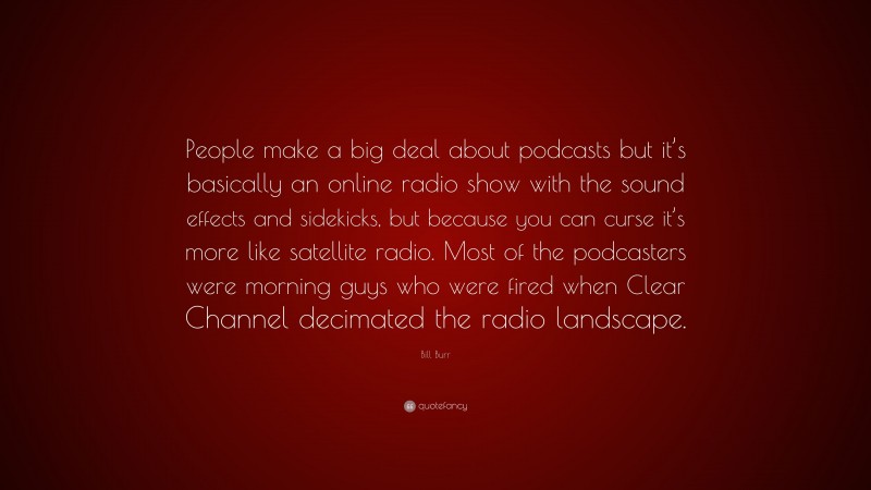 Bill Burr Quote: “People make a big deal about podcasts but it’s basically an online radio show with the sound effects and sidekicks, but because you can curse it’s more like satellite radio. Most of the podcasters were morning guys who were fired when Clear Channel decimated the radio landscape.”