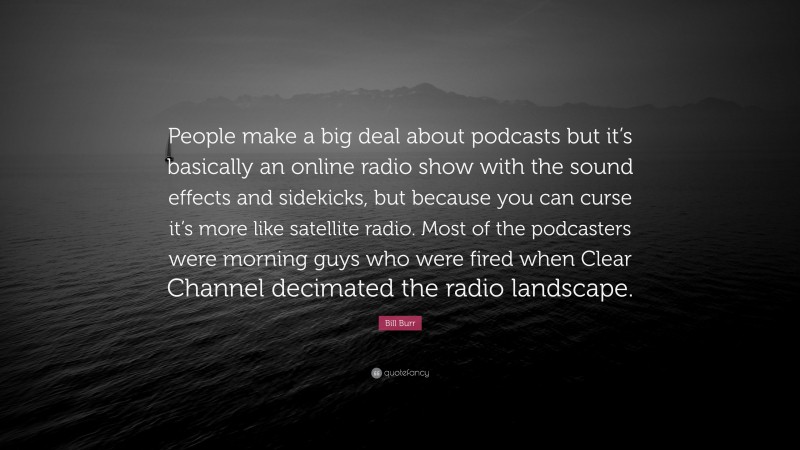 Bill Burr Quote: “People make a big deal about podcasts but it’s basically an online radio show with the sound effects and sidekicks, but because you can curse it’s more like satellite radio. Most of the podcasters were morning guys who were fired when Clear Channel decimated the radio landscape.”
