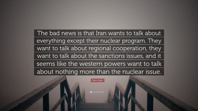 Reza Aslan Quote: “The bad news is that Iran wants to talk about everything except their nuclear program. They want to talk about regional cooperation, they want to talk about the sanctions issues, and it seems like the western powers want to talk about nothing more than the nuclear issue.”