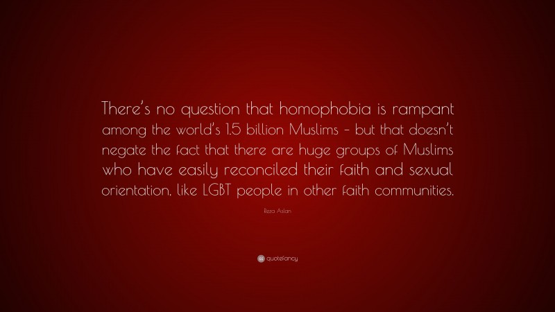 Reza Aslan Quote: “There’s no question that homophobia is rampant among the world’s 1.5 billion Muslims – but that doesn’t negate the fact that there are huge groups of Muslims who have easily reconciled their faith and sexual orientation, like LGBT people in other faith communities.”