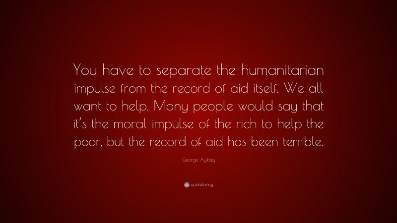 George Ayittey Quote: “You have to separate the humanitarian impulse from the record of aid itself. We all want to help. Many people would say that it’s the moral impulse of the rich to help the poor, but the record of aid has been terrible.”