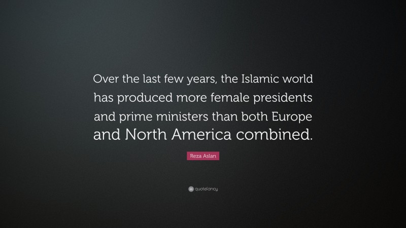 Reza Aslan Quote: “Over the last few years, the Islamic world has produced more female presidents and prime ministers than both Europe and North America combined.”