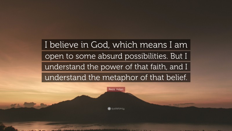 Reza Aslan Quote: “I believe in God, which means I am open to some absurd possibilities. But I understand the power of that faith, and I understand the metaphor of that belief.”