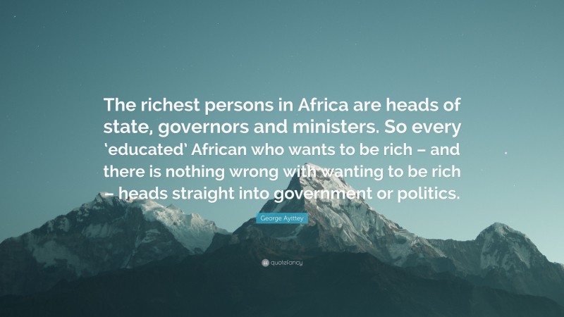George Ayittey Quote: “The richest persons in Africa are heads of state, governors and ministers. So every ‘educated’ African who wants to be rich – and there is nothing wrong with wanting to be rich – heads straight into government or politics.”
