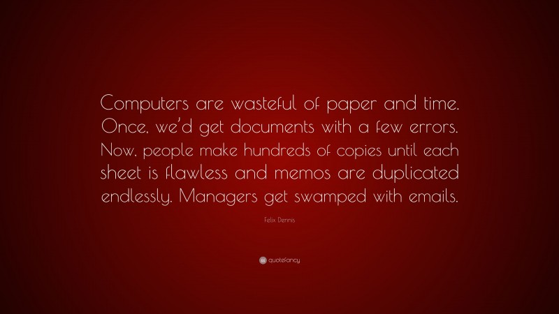 Felix Dennis Quote: “Computers are wasteful of paper and time. Once, we’d get documents with a few errors. Now, people make hundreds of copies until each sheet is flawless and memos are duplicated endlessly. Managers get swamped with emails.”