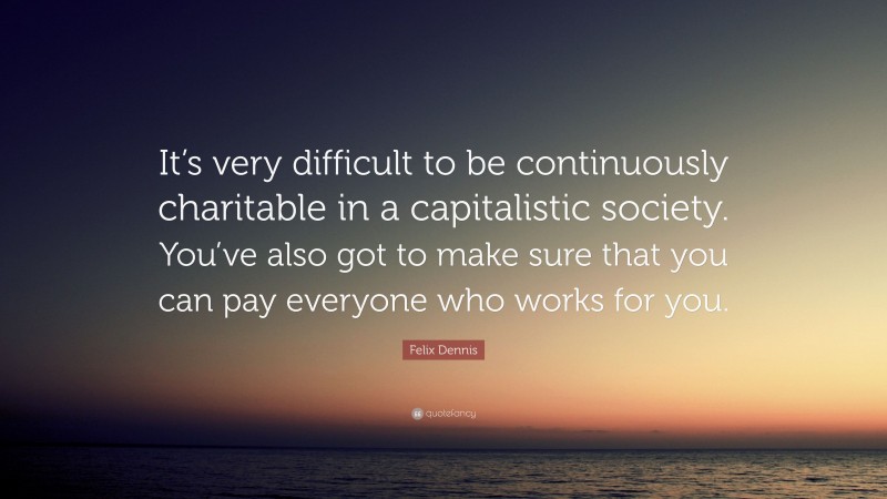 Felix Dennis Quote: “It’s very difficult to be continuously charitable in a capitalistic society. You’ve also got to make sure that you can pay everyone who works for you.”