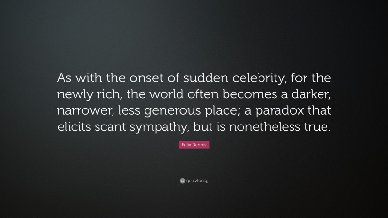 Felix Dennis Quote: “As with the onset of sudden celebrity, for the newly rich, the world often becomes a darker, narrower, less generous place; a paradox that elicits scant sympathy, but is nonetheless true.”