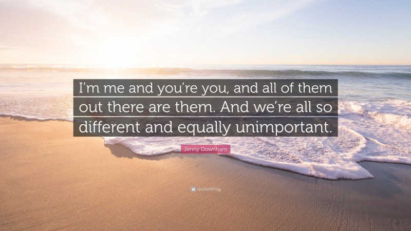 Jenny Downham Quote: “I’m me and you’re you, and all of them out there are them. And we’re all so different and equally unimportant.”