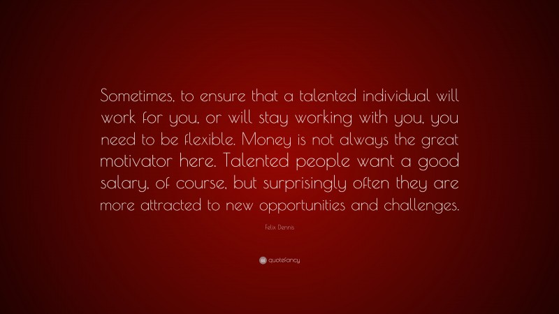 Felix Dennis Quote: “Sometimes, to ensure that a talented individual will work for you, or will stay working with you, you need to be flexible. Money is not always the great motivator here. Talented people want a good salary, of course, but surprisingly often they are more attracted to new opportunities and challenges.”