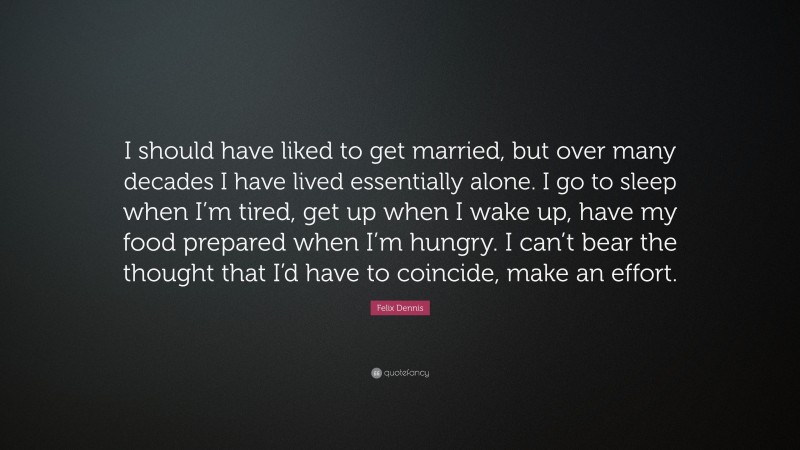 Felix Dennis Quote: “I should have liked to get married, but over many decades I have lived essentially alone. I go to sleep when I’m tired, get up when I wake up, have my food prepared when I’m hungry. I can’t bear the thought that I’d have to coincide, make an effort.”