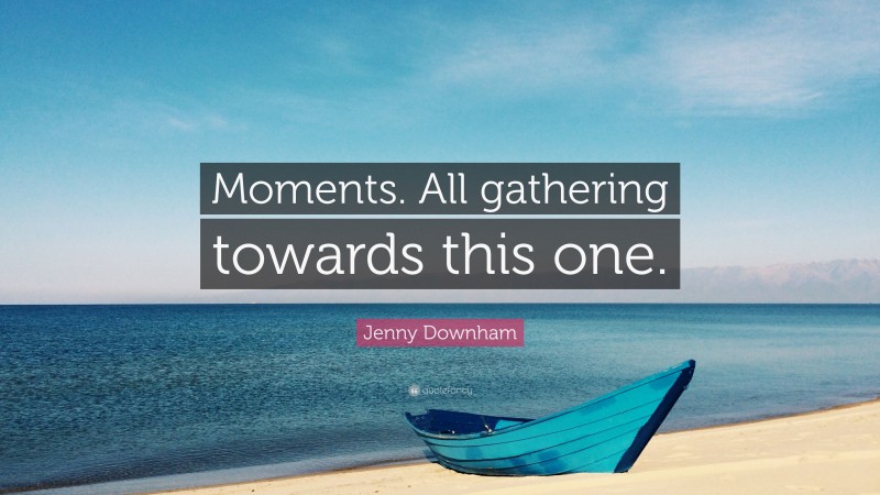 Jenny Downham Quote: “Moments. All gathering towards this one.”